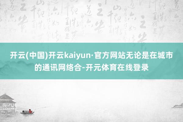 开云(中国)开云kaiyun·官方网站无论是在城市的通讯网络合-开元体育在线登录