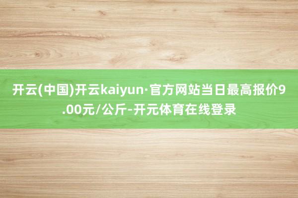 开云(中国)开云kaiyun·官方网站当日最高报价9.00元/公斤-开元体育在线登录