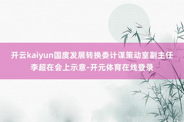 开云kaiyun国度发展转换委计谋策动室副主任李超在会上示意-开元体育在线登录