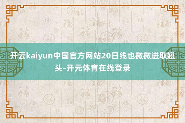 开云kaiyun中国官方网站20日线也微微进取翘头-开元体育在线登录